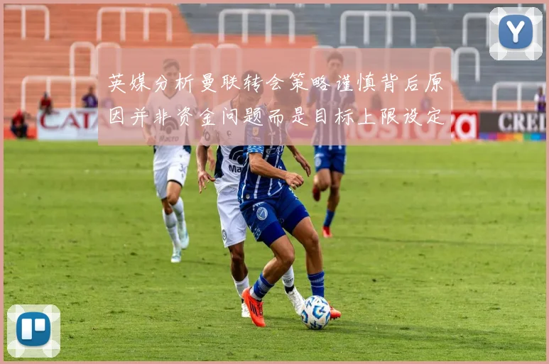 英媒分析曼联转会策略谨慎背后原因并非资金问题而是目标上限设定