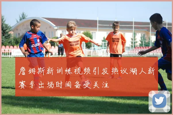 詹姆斯新训练视频引发热议湖人新赛季出场时间备受关注