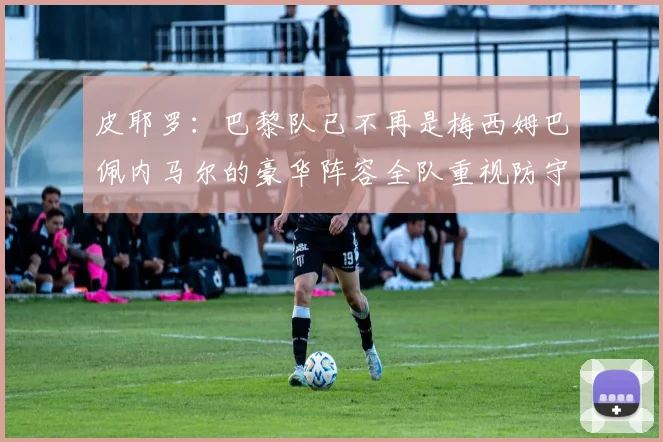 皮耶罗：巴黎队已不再是梅西姆巴佩内马尔的豪华阵容全队重视防守