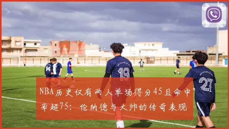 NBA历史仅有两人单场得分45且命中率超75：伦纳德与大帅的传奇表现
