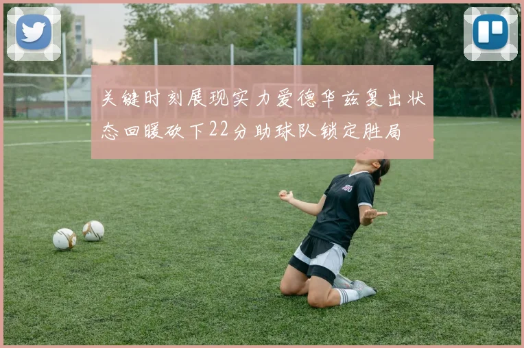 关键时刻展现实力爱德华兹复出状态回暖砍下22分助球队锁定胜局