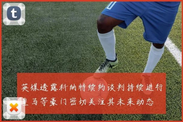 英媒透露科纳特续约谈判持续进行皇马等豪门密切关注其未来动态