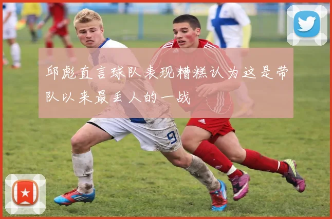 邱彪直言球队表现糟糕认为这是带队以来最丢人的一战