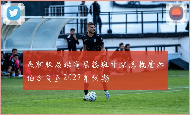 美职联启动高层接班计划总裁唐加伯合同至2027年到期
