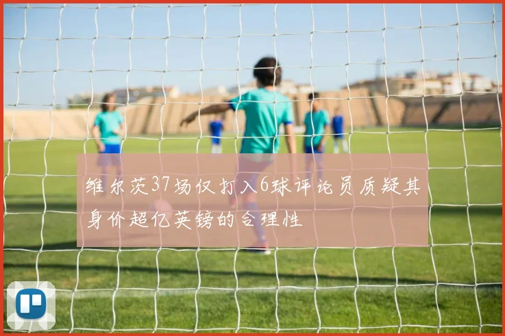 维尔茨37场仅打入6球评论员质疑其身价超亿英镑的合理性