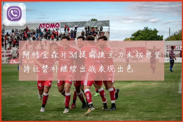阿特金森计划提前换主力米切尔坚持让替补继续出战表现出色