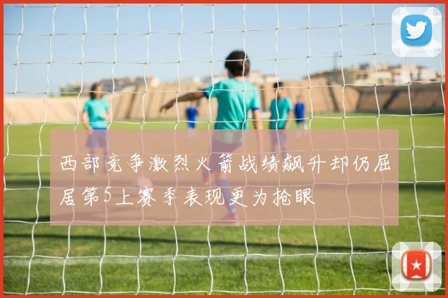 西部竞争激烈火箭战绩飙升却仍屈居第5上赛季表现更为抢眼