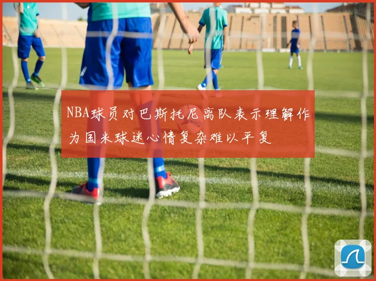 NBA球员对巴斯托尼离队表示理解作为国米球迷心情复杂难以平复