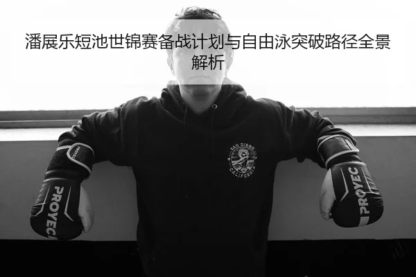 潘展乐短池世锦赛备战计划与自由泳突破路径全景解析