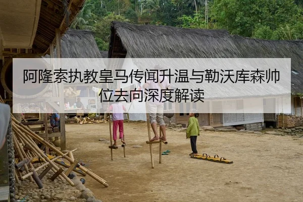 阿隆索执教皇马传闻升温与勒沃库森帅位去向深度解读