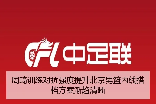 周琦训练对抗强度提升北京男篮内线搭档方案渐趋清晰